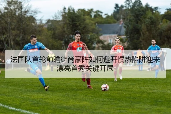 法国队首轮前瞻德尚豪阵如何避开慢热陷阱迎来漂亮首秀关键开局